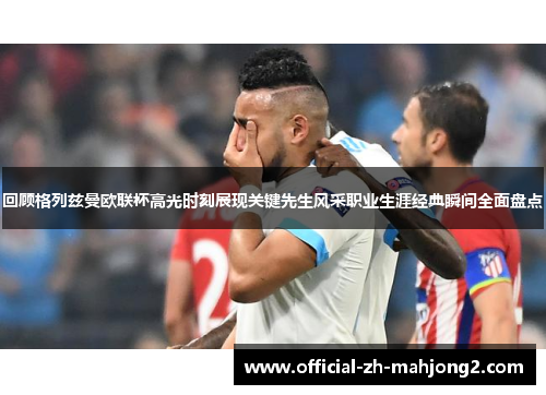 回顾格列兹曼欧联杯高光时刻展现关键先生风采职业生涯经典瞬间全面盘点