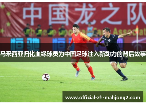 马来西亚归化血缘球员为中国足球注入新动力的背后故事 马来西亚归化血缘球员为中国足球注入新动力的背后故事