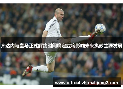 齐达内与皇马正式解约时间确定或将影响未来执教生涯发展