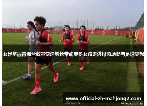 女足基层青训营数量快速增长带动更多女孩走进绿茵场参与足球梦想