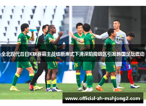 全北现代昔日K联赛霸主战绩断崖式下滑深陷降级区引发韩国足坛震动