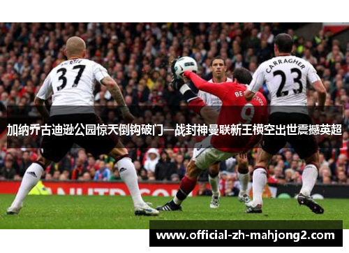 加纳乔古迪逊公园惊天倒钩破门一战封神曼联新王横空出世震撼英超 加纳乔古迪逊公园惊天倒钩破门一战封神曼联新王横空出世震撼英超