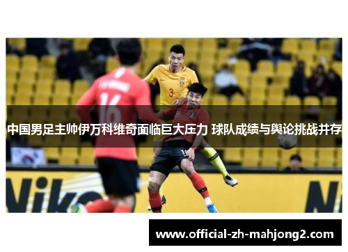 中国男足主帅伊万科维奇面临巨大压力 球队成绩与舆论挑战并存