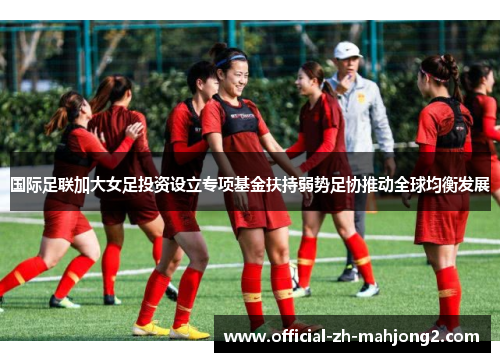 国际足联加大女足投资设立专项基金扶持弱势足协推动全球均衡发展