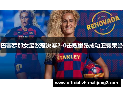 巴塞罗那女足欧冠决赛2-0击败里昂成功卫冕荣誉 巴塞罗那女足欧冠决赛2-0击败里昂成功卫冕荣誉